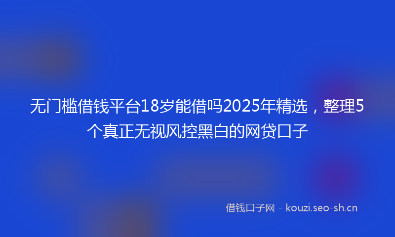 无门槛借钱平台18岁能借吗2025年精选，整理5个真正无视风控黑白的网贷口子
