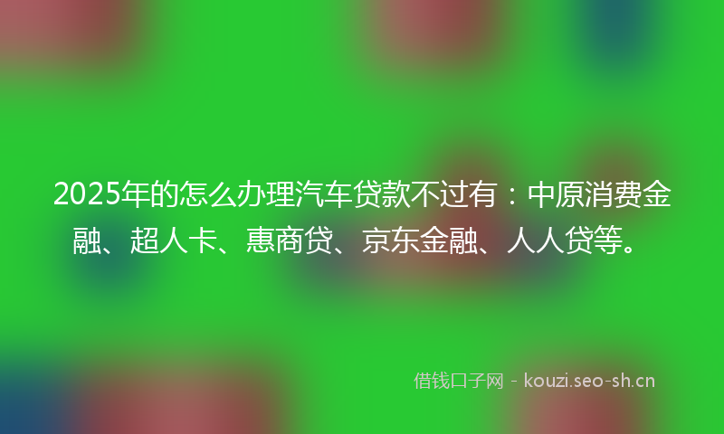2025年的怎么办理汽车贷款不过有：中原消费金融、超人卡、惠商贷、京东金融、人人贷等。