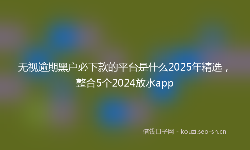 无视逾期黑户必下款的平台是什么2025年精选，整合5个2024放水app