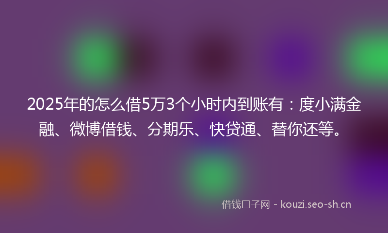 2025年的怎么借5万3个小时内到账有：度小满金融、微博借钱、分期乐、快贷通、替你还等。