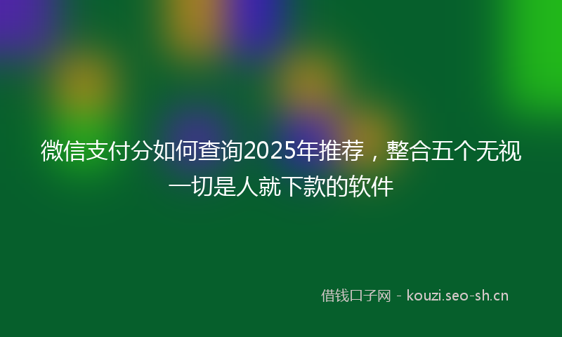 微信支付分如何查询2025年推荐，整合五个无视一切是人就下款的软件