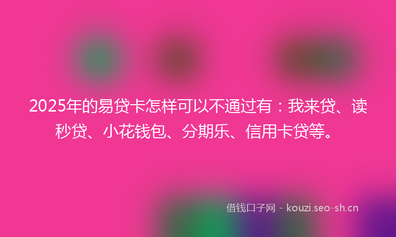2025年的易贷卡怎样可以不通过有：我来贷、读秒贷、小花钱包、分期乐、信用卡贷等。