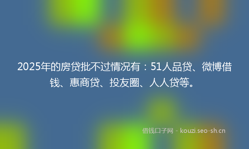 2025年的房贷批不过情况有：51人品贷、微博借钱、惠商贷、投友圈、人人贷等。