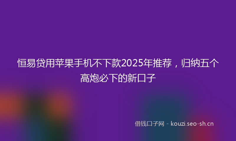 恒易贷用苹果手机不下款2025年推荐，归纳五个高炮必下的新口子