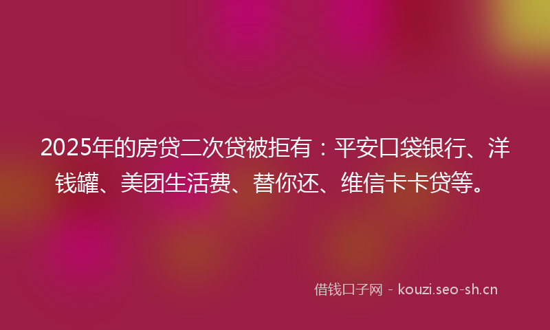 2025年的房贷二次贷被拒有：平安口袋银行、洋钱罐、美团生活费、替你还、维信卡卡贷等。