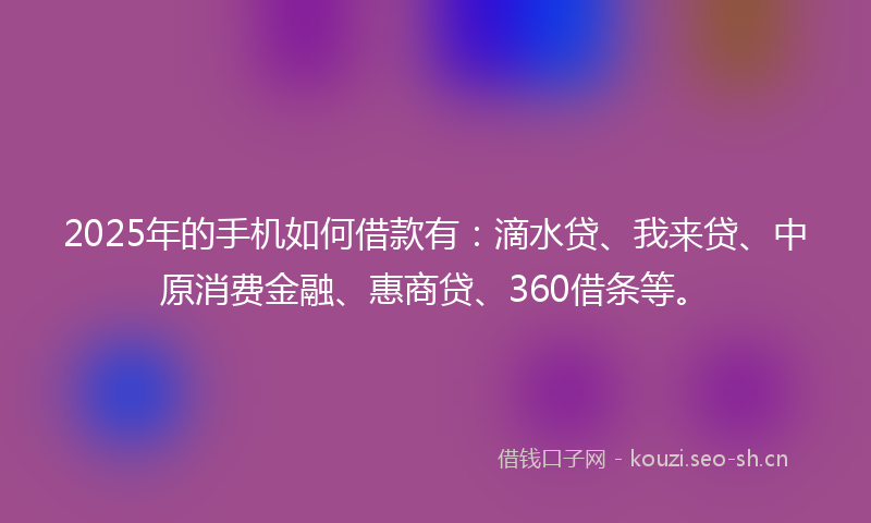2025年的手机如何借款有：滴水贷、我来贷、中原消费金融、惠商贷、360借条等。