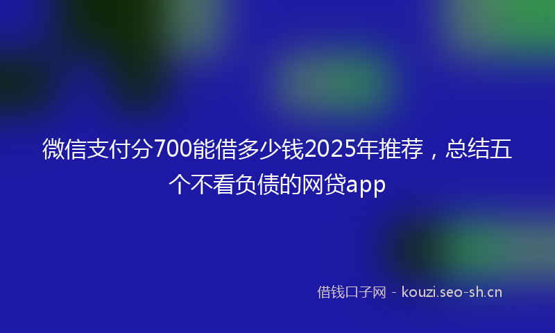 微信支付分700能借多少钱2025年推荐，总结五个不看负债的网贷app