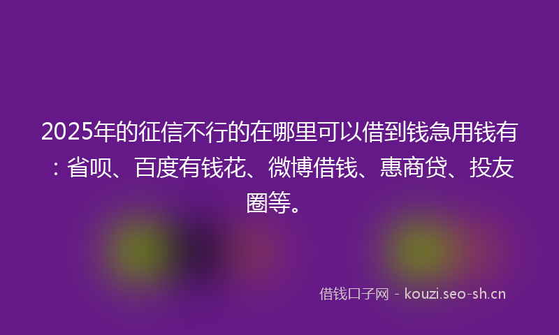 2025年的征信不行的在哪里可以借到钱急用钱有：省呗、百度有钱花、微博借钱、惠商贷、投友圈等。