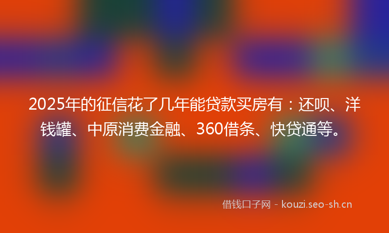 2025年的征信花了几年能贷款买房有：还呗、洋钱罐、中原消费金融、360借条、快贷通等。