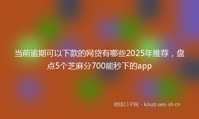 当前逾期可以下款的网贷有哪些2025年推荐，盘点5个芝麻分700能秒下的app