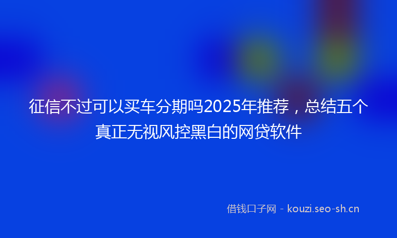 征信不过可以买车分期吗2025年推荐，总结五个真正无视风控黑白的网贷软件