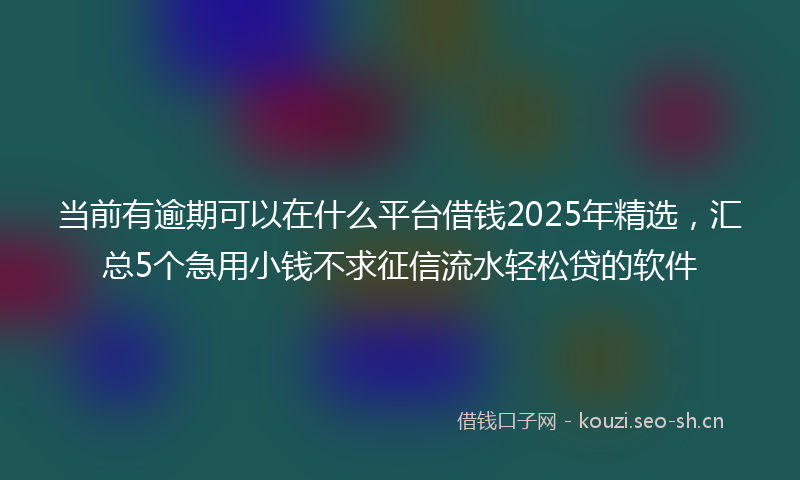 当前有逾期可以在什么平台借钱2025年精选，汇总5个急用小钱不求征信流水轻松贷的软件
