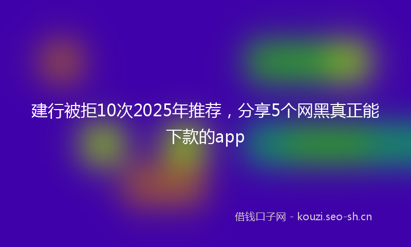 建行被拒10次2025年推荐，分享5个网黑真正能下款的app