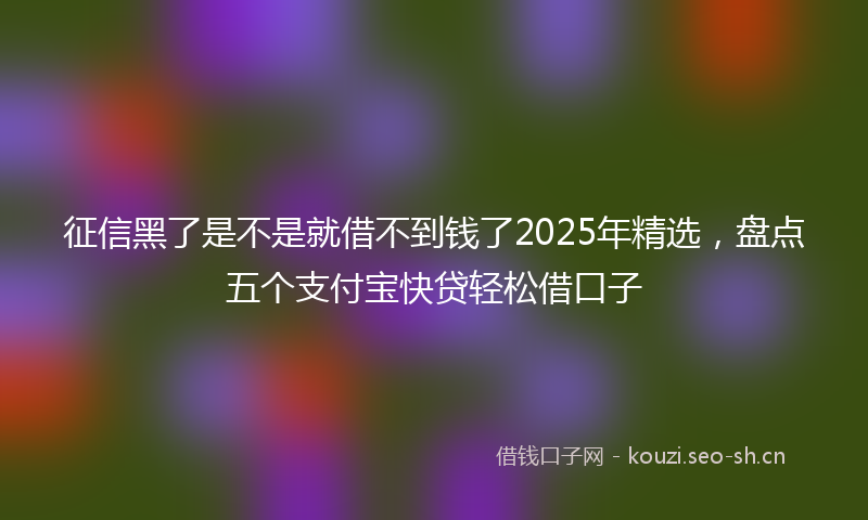 征信黑了是不是就借不到钱了2025年精选，盘点五个支付宝快贷轻松借口子