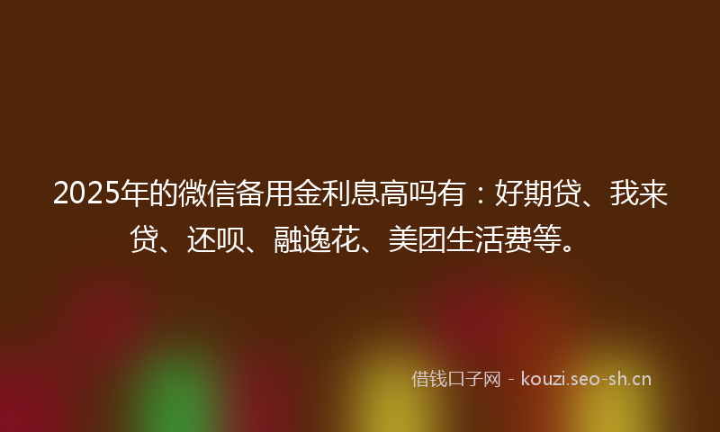 2025年的微信备用金利息高吗有：好期贷、我来贷、还呗、融逸花、美团生活费等。