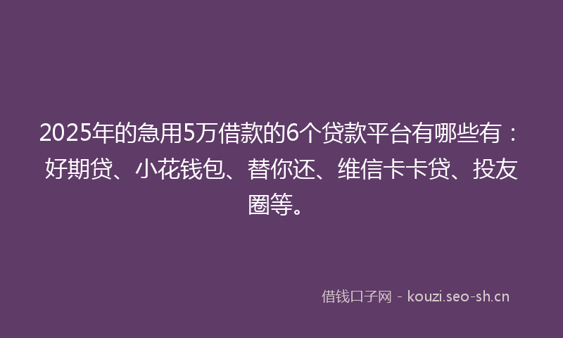2025年的急用5万借款的6个贷款平台有哪些有：好期贷、小花钱包、替你还、维信卡卡贷、投友圈等。