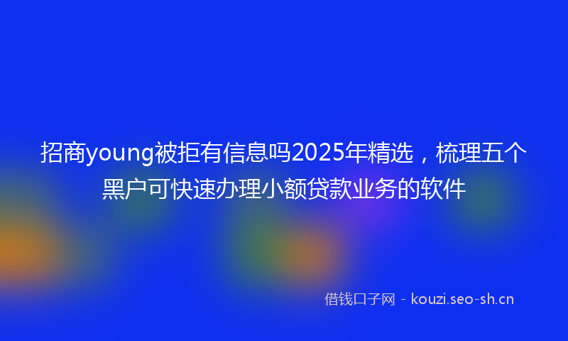 招商young被拒有信息吗2025年精选，梳理五个黑户可快速办理小额贷款业务的软件