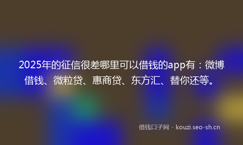 2025年的征信很差哪里可以借钱的app有：微博借钱、微粒贷、惠商贷、东方汇、替你还等。