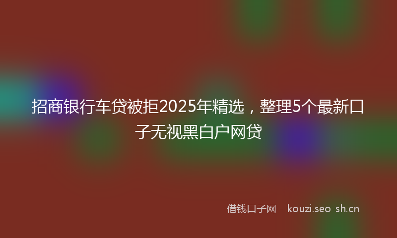 招商银行车贷被拒2025年精选，整理5个最新口子无视黑白户网贷