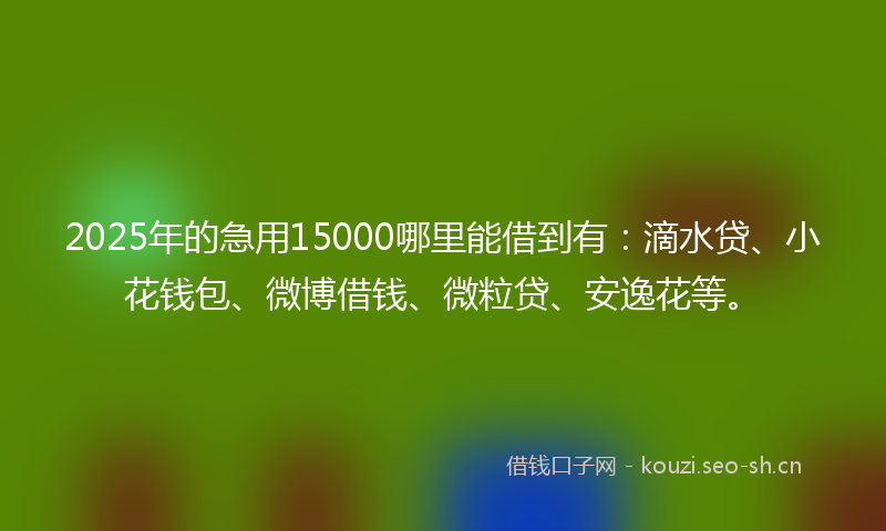 2025年的急用15000哪里能借到有：滴水贷、小花钱包、微博借钱、微粒贷、安逸花等。