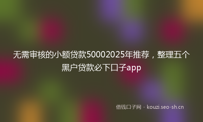 无需审核的小额贷款50002025年推荐，整理五个黑户贷款必下口子app