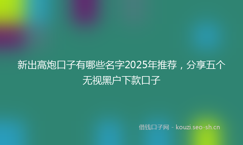 新出高炮口子有哪些名字2025年推荐,分享五个无视黑户下款口子