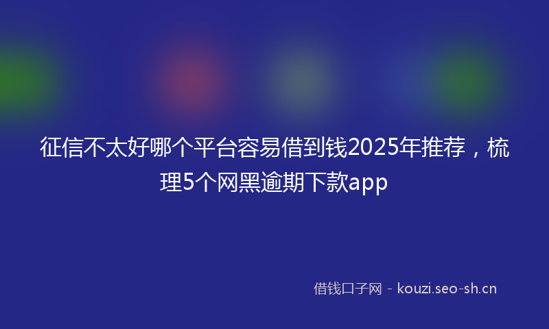 征信不太好哪个平台容易借到钱2025年推荐，梳理5个网黑逾期下款app