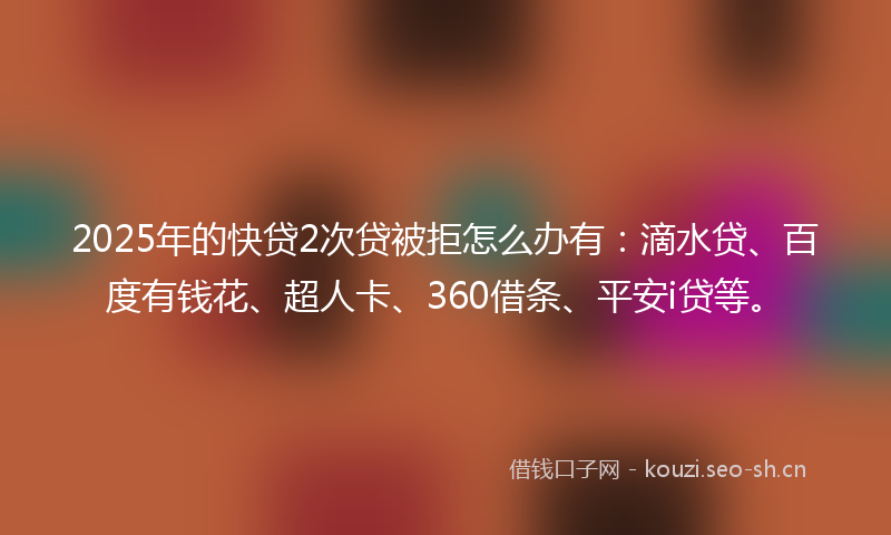2025年的快贷2次贷被拒怎么办有：滴水贷、百度有钱花、超人卡、360借条、平安i贷等。