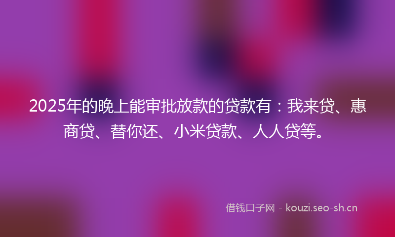 2025年的晚上能审批放款的贷款有：我来贷、惠商贷、替你还、小米贷款、人人贷等。