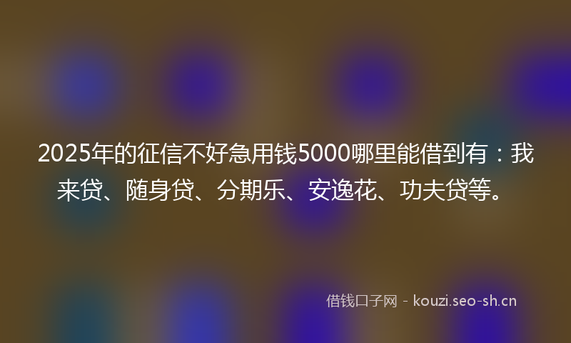 2025年的征信不好急用钱5000哪里能借到有：我来贷、随身贷、分期乐、安逸花、功夫贷等。