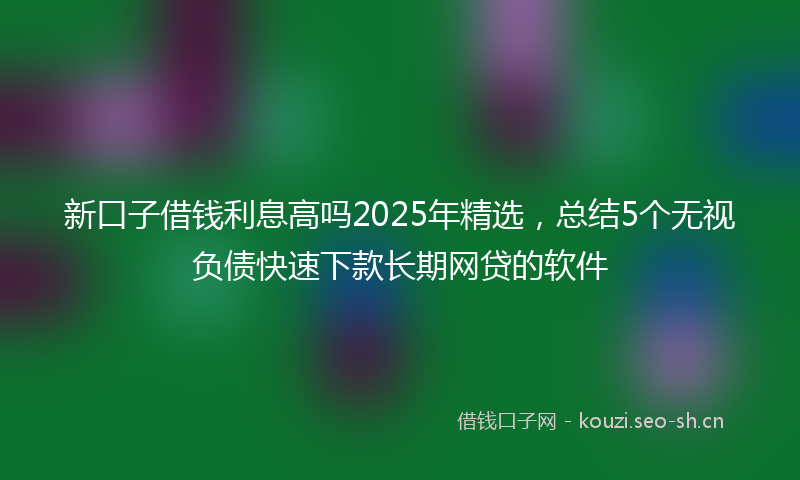 新口子借钱利息高吗2025年精选,总结5个无视负债快速下款长期网贷的软件