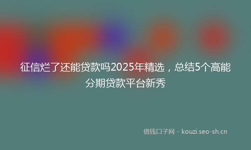 征信烂了还能贷款吗2025年精选，总结5个高能分期贷款平台新秀