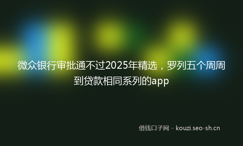 微众银行审批通不过2025年精选，罗列五个周周到贷款相同系列的app