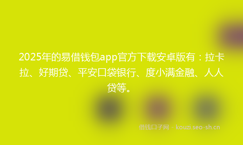 2025年的易借钱包app官方下载安卓版有：拉卡拉、好期贷、平安口袋银行、度小满金融、人人贷等。