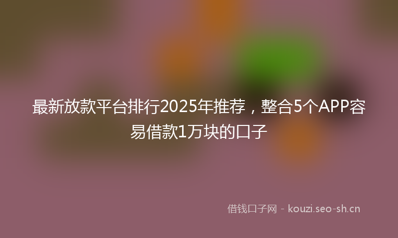 最新放款平台排行2025年推荐，整合5个APP容易借款1万块的口子