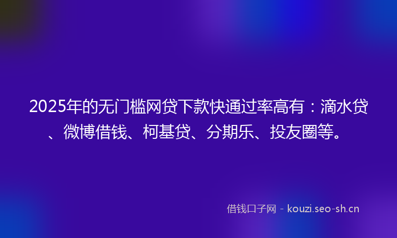 2025年的无门槛网贷下款快通过率高有：滴水贷、微博借钱、柯基贷、分期乐、投友圈等。