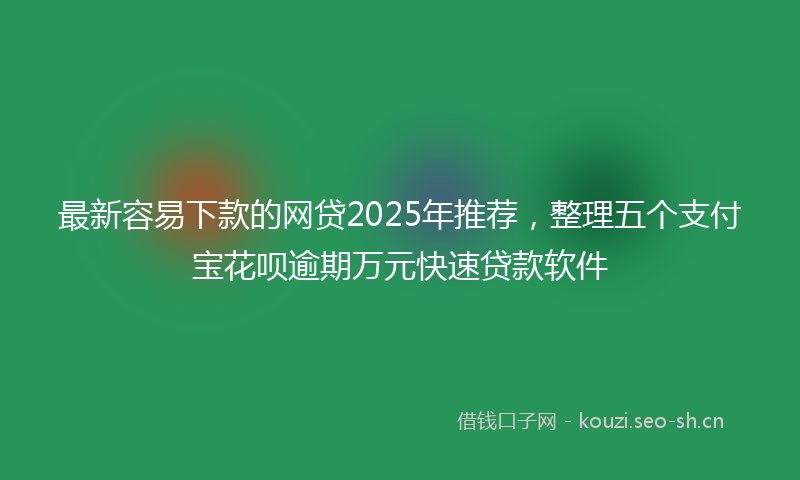 最新容易下款的网贷2025年推荐，整理五个支付宝花呗逾期万元快速贷款软件
