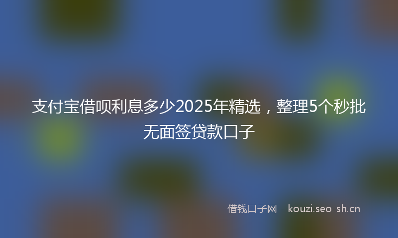 支付宝借呗利息多少2025年精选，整理5个秒批无面签贷款口子
