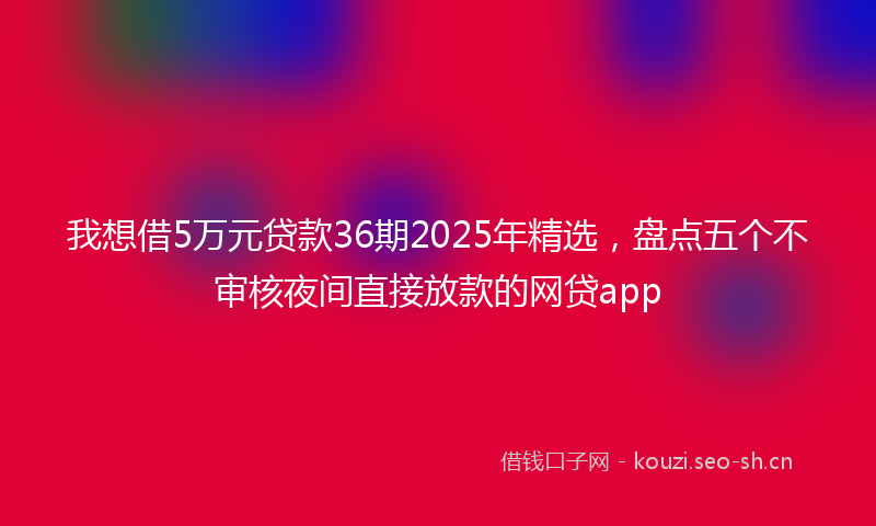 我想借5万元贷款36期2025年精选，盘点五个不审核夜间直接放款的网贷app
