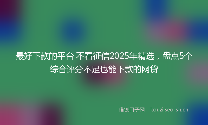 最好下款的平台 不看征信2025年精选，盘点5个综合评分不足也能下款的网贷