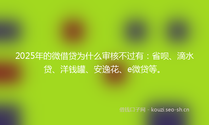2025年的微借贷为什么审核不过有：省呗、滴水贷、洋钱罐、安逸花、e微贷等。