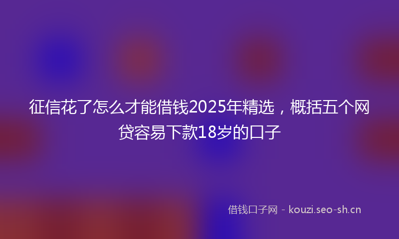 征信花了怎么才能借钱2025年精选，概括五个网贷容易下款18岁的口子