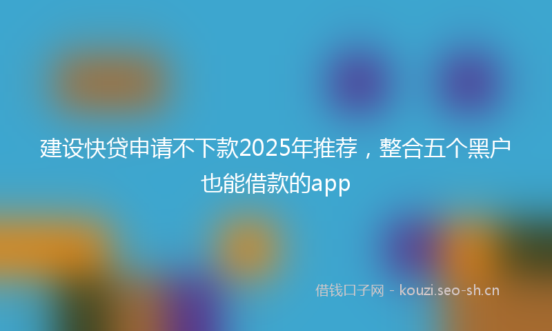 建设快贷申请不下款2025年推荐，整合五个黑户也能借款的app
