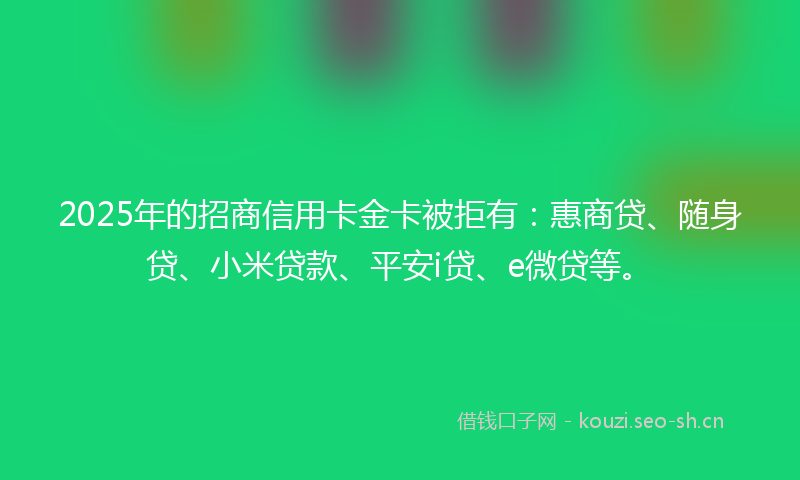 2025年的招商信用卡金卡被拒有：惠商贷、随身贷、小米贷款、平安i贷、e微贷等。