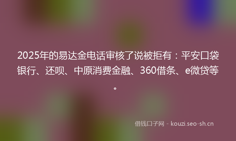 2025年的易达金电话审核了说被拒有：平安口袋银行、还呗、中原消费金融、360借条、e微贷等。