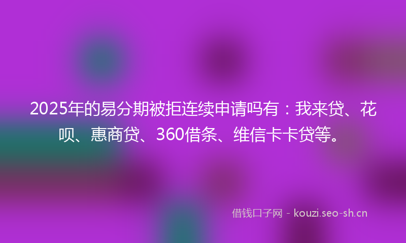 2025年的易分期被拒连续申请吗有：我来贷、花呗、惠商贷、360借条、维信卡卡贷等。