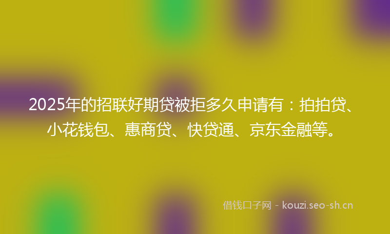 2025年的招联好期贷被拒多久申请有：拍拍贷、小花钱包、惠商贷、快贷通、京东金融等。