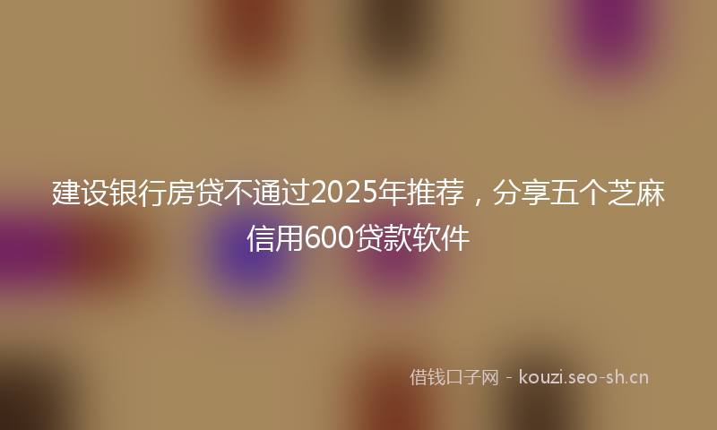建设银行房贷不通过2025年推荐，分享五个芝麻信用600贷款软件