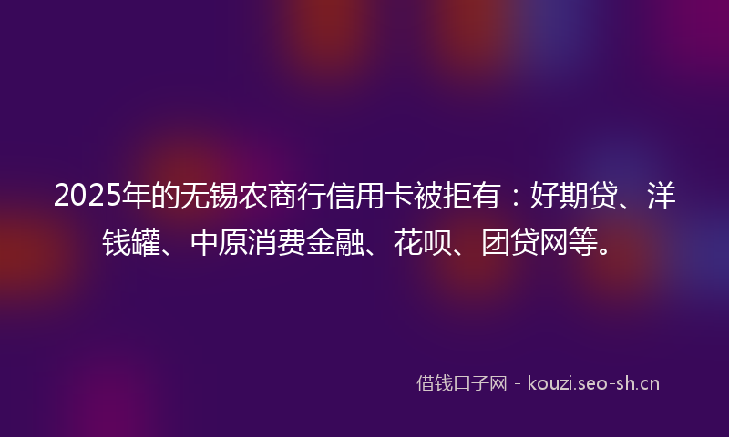 2025年的无锡农商行信用卡被拒有：好期贷、洋钱罐、中原消费金融、花呗、团贷网等。