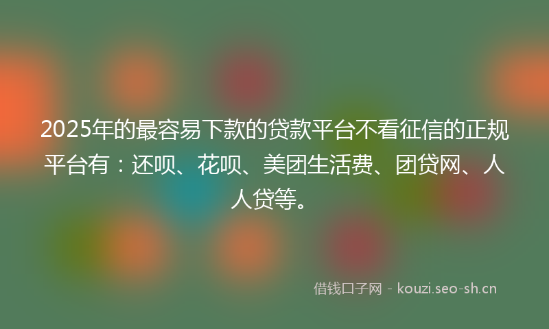 2025年的最容易下款的贷款平台不看征信的正规平台有：还呗、花呗、美团生活费、团贷网、人人贷等。